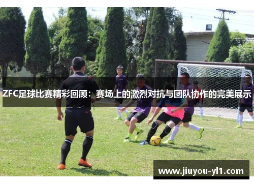 ZFC足球比赛精彩回顾：赛场上的激烈对抗与团队协作的完美展示